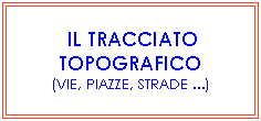 Casella di testo: &nbsp;IL TRACCIATO TOPOGRAFICO
(VIE, PIAZZE, STRADE ...)
