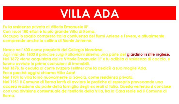 Casella di testo: VILLA ADA
Fu la residenza privata di Vittorio Emanuele III�. 
Con i suoi 180 ettari � la pi� grande Villa di Roma. 
Occupa lo spazio compreso tra la confluenza dei fiumi Aniene e Tevere, e attualmente comprende anche la collina di Monte Antenne.

Nasce nel '600 come propriet� del Collegio Irlandese.
Agli inizi del 1800 il principe Luigi Pallavicini sistema una parte del giardino in stile inglese.
Nel 1872 viene acquistata dal re Vittorio Emanuele III� e fu adibita a residenza di caccia, e furono avviate le prime costruzioni di immobili. 
Nel 1878, fu ceduta al conte svizzero Tellfner che la dedic� a sua moglie Ada.
Ecco perch� oggi si chiama Villa Ada!
Nel 1904 la villa torn� nuovamente ai Savoia, come residenza privata. 
Nel 1951 il Comune di Roma tent� di avviare le pratiche di esproprio provocando una accesa reazione da parte della famiglia degli ex reali d'Italia. Questa vertenza si concluse con una divisione consensuale del territorio della Villa, tra la Casa reale ed il Comune di Roma.
